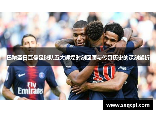 巴黎圣日耳曼足球队五大辉煌时刻回顾与传奇历史的深刻解析 巴黎圣日耳曼足球队五大辉煌时刻回顾与传奇历史的深刻解析